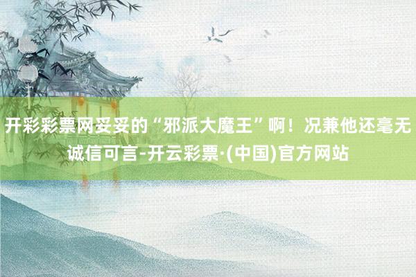 开彩彩票网妥妥的“邪派大魔王”啊！况兼他还毫无诚信可言-开云彩票·(中国)官方网站