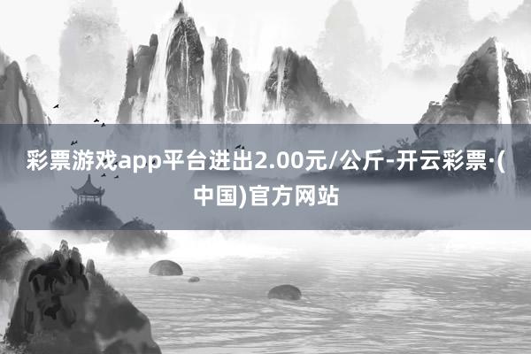 彩票游戏app平台进出2.00元/公斤-开云彩票·(中国)官方网站