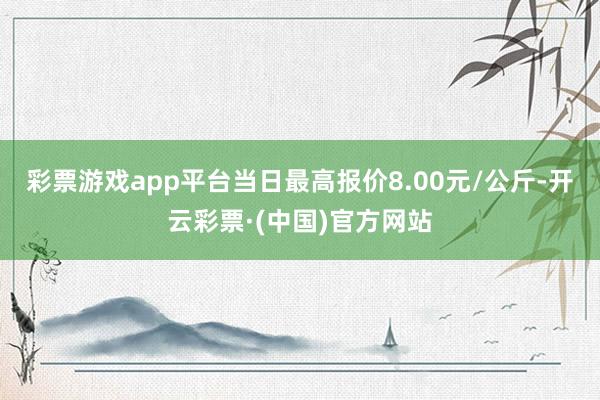 彩票游戏app平台当日最高报价8.00元/公斤-开云彩票·(中国)官方网站