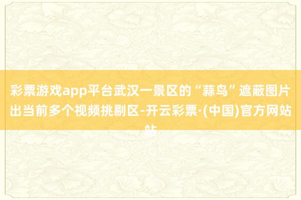 彩票游戏app平台武汉一景区的“蒜鸟”遮蔽图片出当前多个视频挑剔区-开云彩票·(中国)官方网站