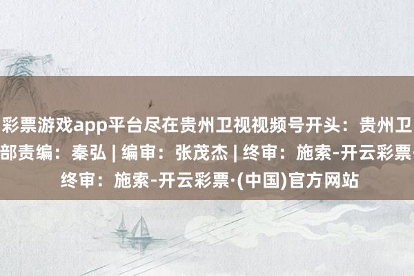 彩票游戏app平台尽在贵州卫视视频号开头：贵州卫视文旅综艺节目部责编：秦弘 | 编审：张茂杰 | 终审：施索-开云彩票·(中国)官方网站
