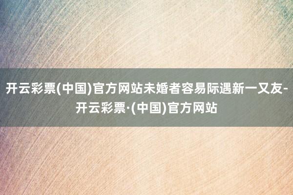 开云彩票(中国)官方网站未婚者容易际遇新一又友-开云彩票·(中国)官方网站