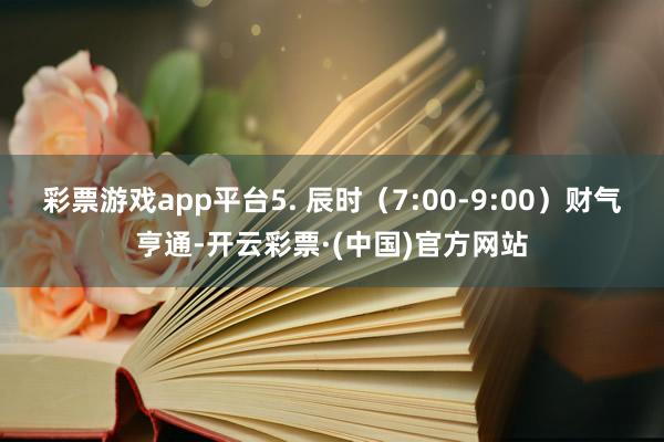 彩票游戏app平台5. 辰时（7:00-9:00）财气亨通-开云彩票·(中国)官方网站