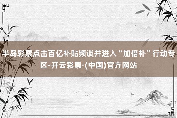 半岛彩票点击百亿补贴频谈并进入“加倍补”行动专区-开云彩票·(中国)官方网站