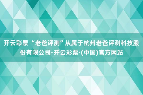 开云彩票 “老爸评测”从属于杭州老爸评测科技股份有限公司-开云彩票·(中国)官方网站