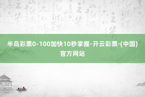 半岛彩票0-100加快10秒掌握-开云彩票·(中国)官方网站