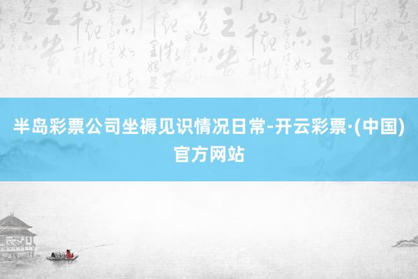 半岛彩票公司坐褥见识情况日常-开云彩票·(中国)官方网站