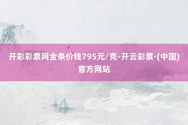 开彩彩票网金条价钱795元/克-开云彩票·(中国)官方网站