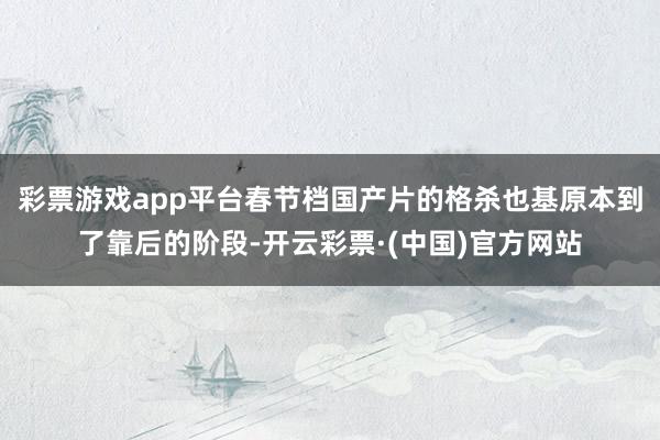 彩票游戏app平台春节档国产片的格杀也基原本到了靠后的阶段-开云彩票·(中国)官方网站