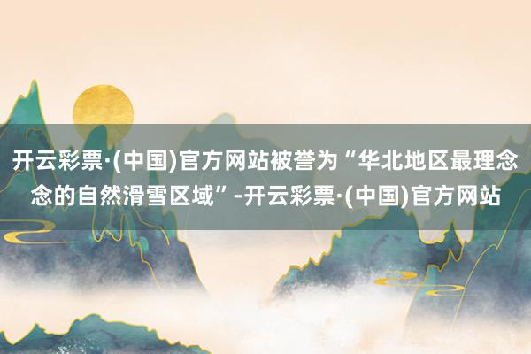 开云彩票·(中国)官方网站被誉为“华北地区最理念念的自然滑雪区域”-开云彩票·(中国)官方网站