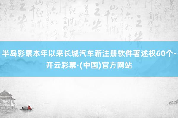 半岛彩票本年以来长城汽车新注册软件著述权60个-开云彩票·(中国)官方网站