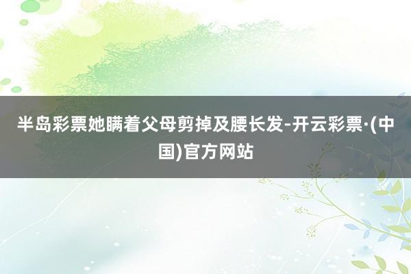 半岛彩票她瞒着父母剪掉及腰长发-开云彩票·(中国)官方网站