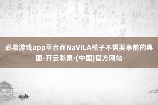彩票游戏app平台而NaVILA模子不需要事前的舆图-开云彩票·(中国)官方网站