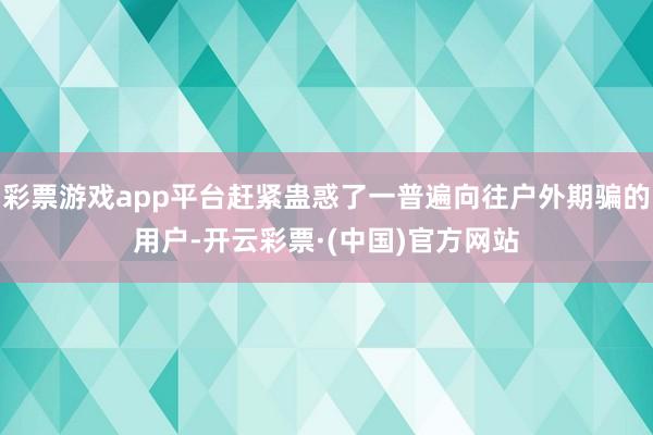 彩票游戏app平台赶紧蛊惑了一普遍向往户外期骗的用户-开云彩票·(中国)官方网站