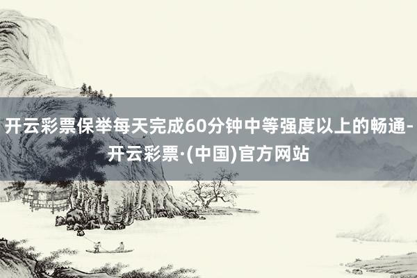 开云彩票保举每天完成60分钟中等强度以上的畅通-开云彩票·(中国)官方网站