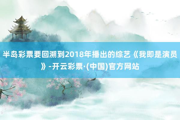 半岛彩票要回溯到2018年播出的综艺《我即是演员》-开云彩票·(中国)官方网站