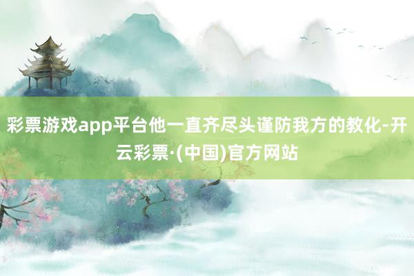 彩票游戏app平台他一直齐尽头谨防我方的教化-开云彩票·(中国)官方网站