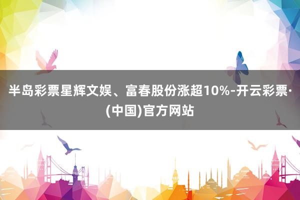 半岛彩票星辉文娱、富春股份涨超10%-开云彩票·(中国)官方网站