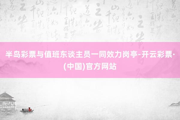 半岛彩票与值班东谈主员一同效力岗亭-开云彩票·(中国)官方网站