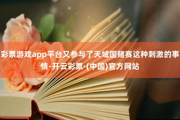 彩票游戏app平台又参与了天域国赌赛这种刺激的事情-开云彩票·(中国)官方网站