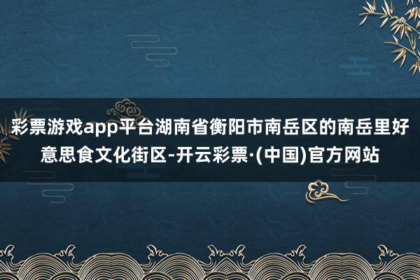 彩票游戏app平台湖南省衡阳市南岳区的南岳里好意思食文化街区-开云彩票·(中国)官方网站