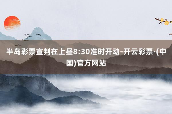 半岛彩票宣判在上昼8:30准时开动-开云彩票·(中国)官方网站