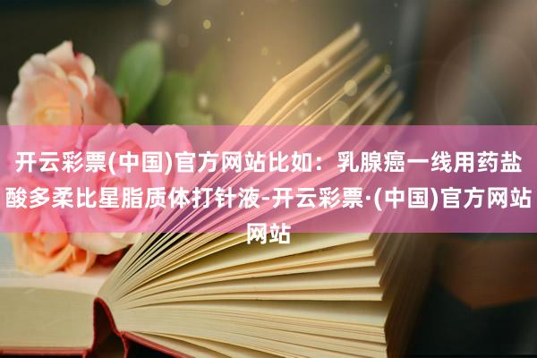 开云彩票(中国)官方网站比如：乳腺癌一线用药盐酸多柔比星脂质体打针液-开云彩票·(中国)官方网站