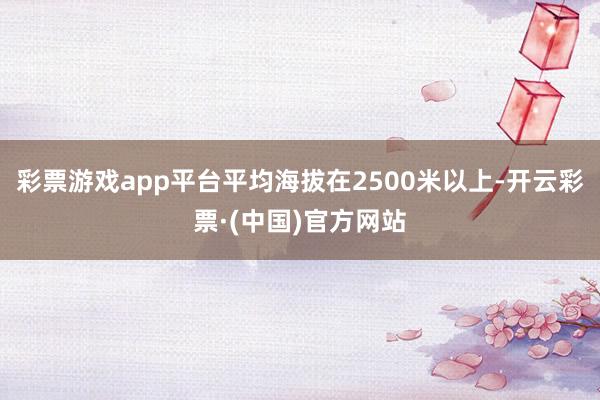 彩票游戏app平台平均海拔在2500米以上-开云彩票·(中国)官方网站