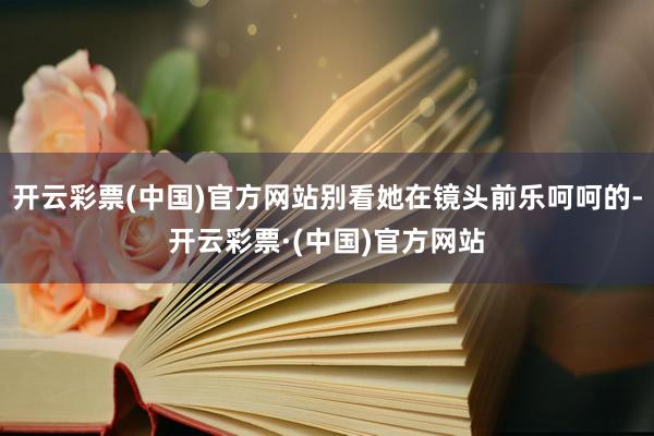 开云彩票(中国)官方网站别看她在镜头前乐呵呵的-开云彩票·(中国)官方网站
