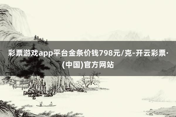 彩票游戏app平台金条价钱798元/克-开云彩票·(中国)官方网站