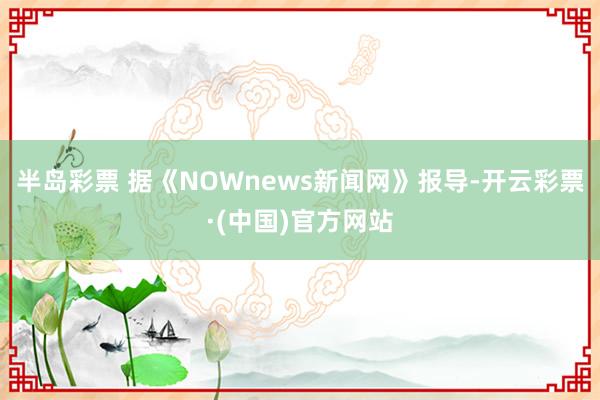 半岛彩票 据《NOWnews新闻网》报导-开云彩票·(中国)官方网站