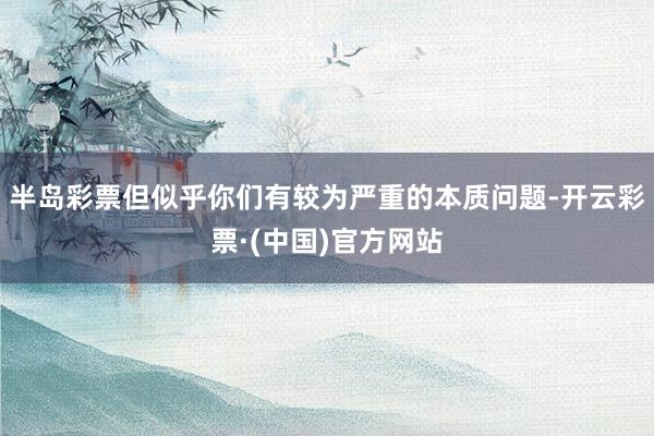半岛彩票但似乎你们有较为严重的本质问题-开云彩票·(中国)官方网站