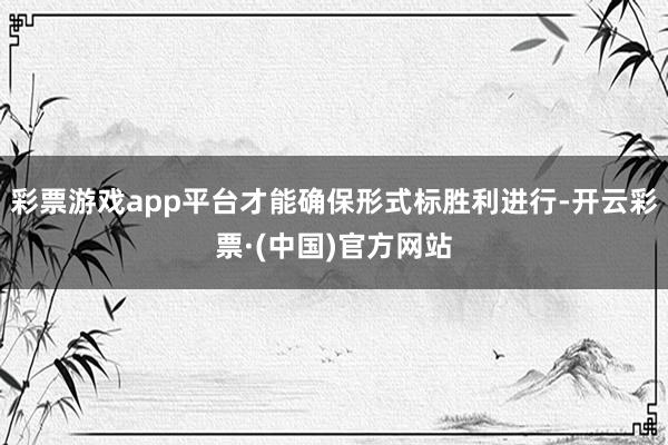 彩票游戏app平台才能确保形式标胜利进行-开云彩票·(中国)官方网站