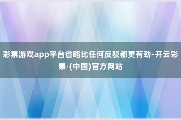 彩票游戏app平台省略比任何反驳都更有劲-开云彩票·(中国)官方网站