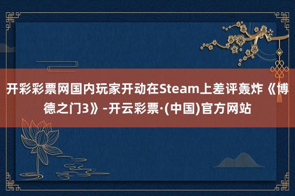 开彩彩票网国内玩家开动在Steam上差评轰炸《博德之门3》-开云彩票·(中国)官方网站