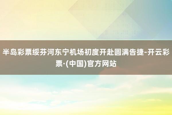 半岛彩票绥芬河东宁机场初度开赴圆满告捷-开云彩票·(中国)官方网站