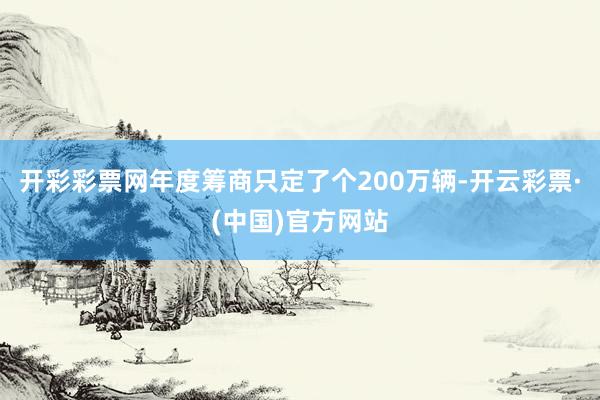 开彩彩票网年度筹商只定了个200万辆-开云彩票·(中国)官方网站