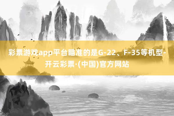 彩票游戏app平台瞄准的是G-22、F-35等机型-开云彩票·(中国)官方网站