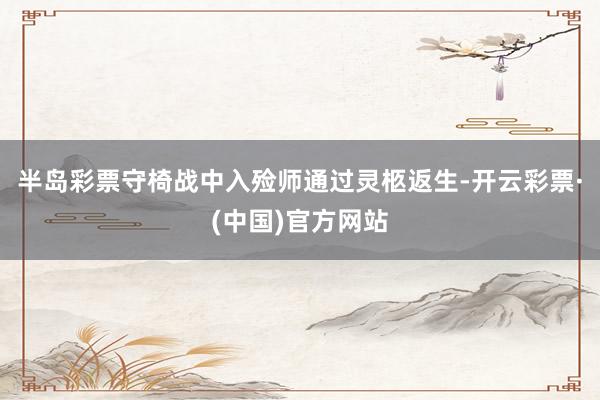 半岛彩票守椅战中入殓师通过灵柩返生-开云彩票·(中国)官方网站