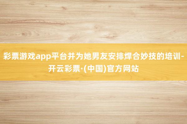 彩票游戏app平台并为她男友安排焊合妙技的培训-开云彩票·(中国)官方网站