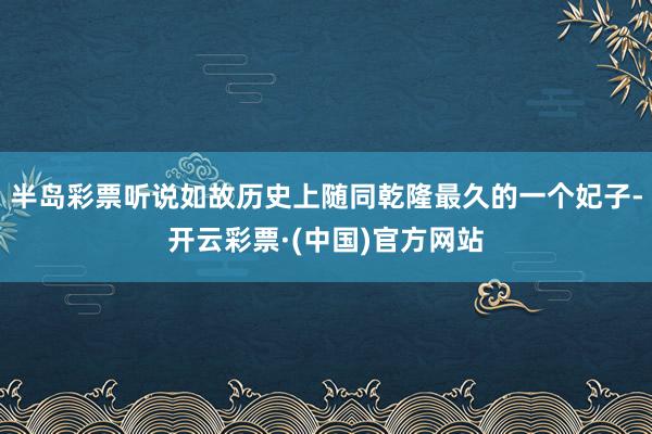 半岛彩票听说如故历史上随同乾隆最久的一个妃子-开云彩票·(中国)官方网站