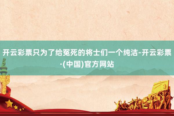 开云彩票只为了给冤死的将士们一个纯洁-开云彩票·(中国)官方网站