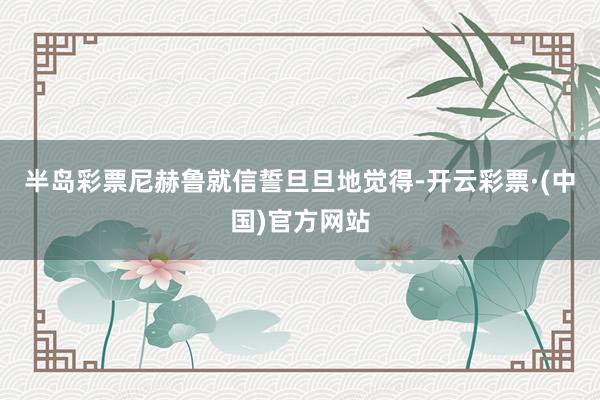 半岛彩票尼赫鲁就信誓旦旦地觉得-开云彩票·(中国)官方网站