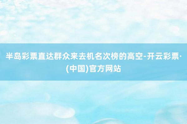 半岛彩票直达群众来去机名次榜的高空-开云彩票·(中国)官方网站