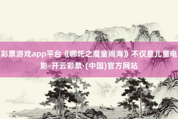 彩票游戏app平台《哪吒之魔童闹海》不仅是儿童电影-开云彩票·(中国)官方网站