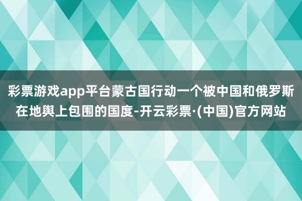 彩票游戏app平台蒙古国行动一个被中国和俄罗斯在地舆上包围的国度-开云彩票·(中国)官方网站