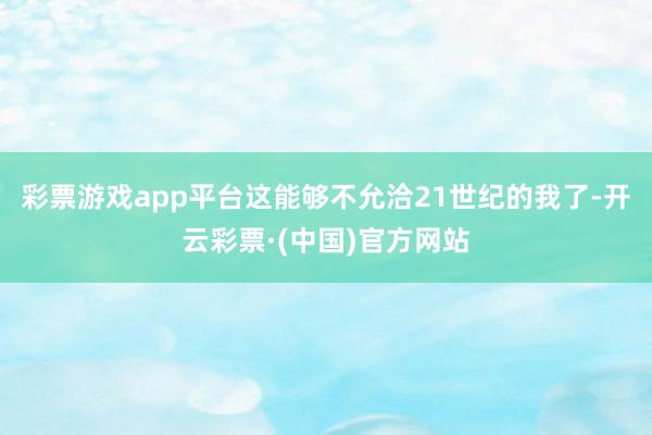 彩票游戏app平台这能够不允洽21世纪的我了-开云彩票·(中国)官方网站