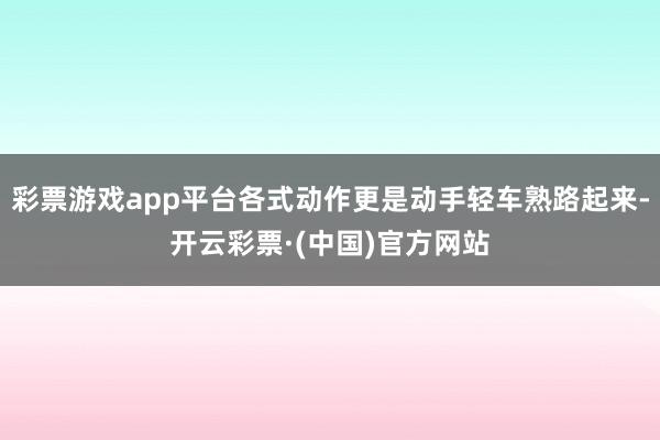 彩票游戏app平台各式动作更是动手轻车熟路起来-开云彩票·(中国)官方网站