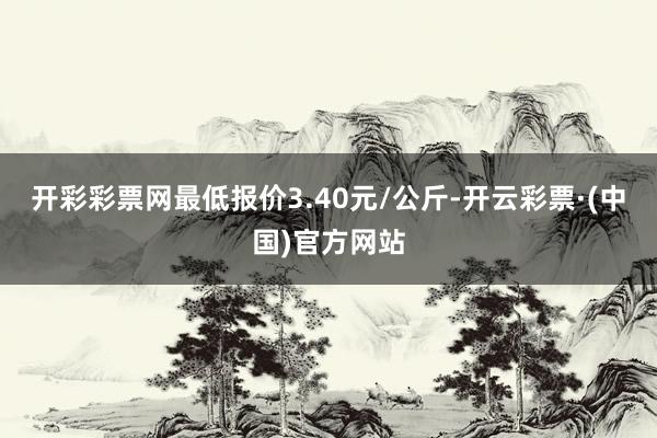 开彩彩票网最低报价3.40元/公斤-开云彩票·(中国)官方网站