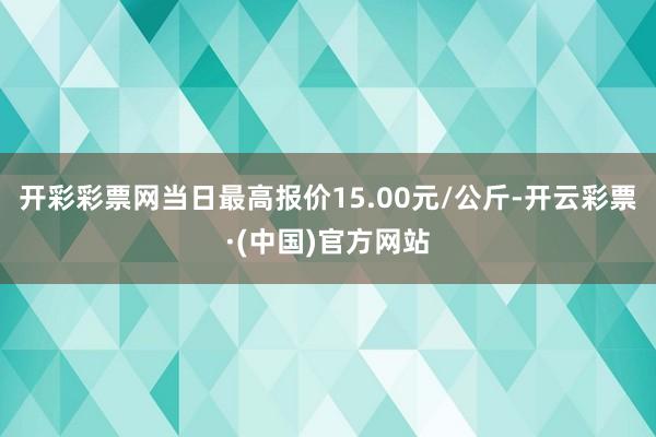 开彩彩票网当日最高报价15.00元/公斤-开云彩票·(中国)官方网站